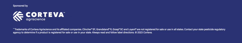 ™ ® Trademarks of Corteva Agriscience and its affiliated companies. Clincher® SF, Grandstand® R, Grasp® SC and Loyant® are not registered for sale or use in all states. Contact your state pesticide regulatory agency to determine if a product is registered for sale or use in your state. Always read and follow label directions. © 2023 Corteva.