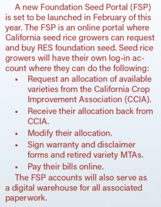 A new Foundation Seed Portal (FSP) is set to be launched in February of this year. The FSP is an online portal where California seed rice growers can request and buy RES foundation seed. Seed rice growers will have their own log-in account where they can do the following: ■ Request an allocation of available varieties from the California Crop Improvement Association (CCIA). ■ Receive their allocation back from CCIA. ■ Modify their allocation. ■ Sign warranty and disclaimer forms and retired variety MTAs. ■ Pay their bills online. The FSP accounts will also serve as a digital warehouse for all associated paperwork.